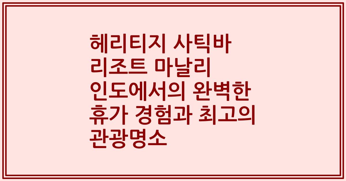 헤리티지 사틱바 리조트 마날리 인도에서의 완벽한 휴가 경험과 최고의 관광명소